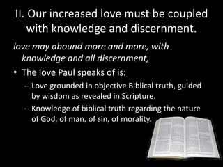 II. Our increased love must be coupled
with knowledge and discernment.
love may abound more and more, with
knowledge and all discernment,
• The love Paul speaks of is:
– Love grounded in objective Biblical truth, guided
by wisdom as revealed in Scripture.
– Knowledge of biblical truth regarding the nature
of God, of man, of sin, of morality.
 