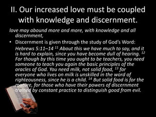 II. Our increased love must be coupled
with knowledge and discernment.
love may abound more and more, with knowledge and all
discernment,
• Discernment is given through the study of God’s Word:
Hebrews 5:11–14 11 About this we have much to say, and it
is hard to explain, since you have become dull of hearing. 12
For though by this time you ought to be teachers, you need
someone to teach you again the basic principles of the
oracles of God. You need milk, not solid food, 13 for
everyone who lives on milk is unskilled in the word of
righteousness, since he is a child. 14 But solid food is for the
mature, for those who have their powers of discernment
trained by constant practice to distinguish good from evil.
 