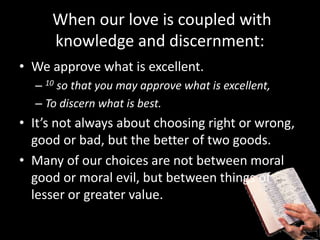 When our love is coupled with
knowledge and discernment:
• We approve what is excellent.
– 10 so that you may approve what is excellent,
– To discern what is best.
• It’s not always about choosing right or wrong,
good or bad, but the better of two goods.
• Many of our choices are not between moral
good or moral evil, but between things of
lesser or greater value.
 