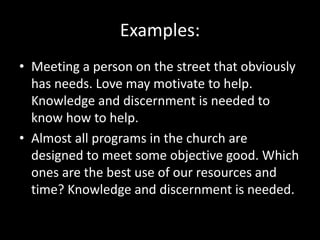 Examples:
• Meeting a person on the street that obviously
has needs. Love may motivate to help.
Knowledge and discernment is needed to
know how to help.
• Almost all programs in the church are
designed to meet some objective good. Which
ones are the best use of our resources and
time? Knowledge and discernment is needed.
 