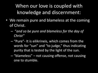 When our love is coupled with
knowledge and discernment:
• We remain pure and blameless at the coming
of Christ.
– “and so be pure and blameless for the day of
Christ”
– “Pure”- It is eilikrineis, which comes from the
words for “sun” and “to judge,” thus indicating
purity that is tested by the light of the sun.
– “blameless” – not causing offense, not causing
one to stumble.
 
