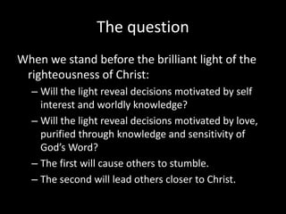 The question
When we stand before the brilliant light of the
righteousness of Christ:
– Will the light reveal decisions motivated by self
interest and worldly knowledge?
– Will the light reveal decisions motivated by love,
purified through knowledge and sensitivity of
God’s Word?
– The first will cause others to stumble.
– The second will lead others closer to Christ.
 