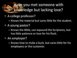 Have you met someone with
knowledge but lacking love?
• A college professor?
– Knows the material but cares little for the student.
• A young pastor?
– Knows the Bible, can expound the Scriptures, but
has little patience or love for his flock.
• An employer?
– Knows how to make a buck, but cares little for his
employees or the customer.
 