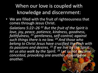 When our love is coupled with
knowledge and discernment:
• We are filled with the fruit of righteousness that
comes through Jesus Christ.
Galatians 5:22–26 22 But the fruit of the Spirit is
love, joy, peace, patience, kindness, goodness,
faithfulness, 23 gentleness, self-control; against
such things there is no law. 24 And those who
belong to Christ Jesus have crucified the flesh with
its passions and desires. 25 If we live by the Spirit,
let us also walk by the Spirit. 26 Let us not become
conceited, provoking one another, envying one
another.
 