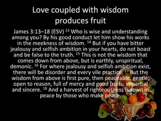 Love coupled with wisdom
produces fruit
James 3:13–18 (ESV) 13 Who is wise and understanding
among you? By his good conduct let him show his works
in the meekness of wisdom. 14 But if you have bitter
jealousy and selfish ambition in your hearts, do not boast
and be false to the truth. 15 This is not the wisdom that
comes down from above, but is earthly, unspiritual,
demonic. 16 For where jealousy and selfish ambition exist,
there will be disorder and every vile practice. 17 But the
wisdom from above is first pure, then peaceable, gentle,
open to reason, full of mercy and good fruits, impartial
and sincere. 18 And a harvest of righteousness is sown in
peace by those who make peace.
 