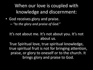 When our love is coupled with
knowledge and discernment:
• God receives glory and praise.
– “to the glory and praise of God.”
It’s not about me. It’s not about you. It’s not
about us.
True Spiritual love, true spiritual knowledge,
true spiritual fruit is not for bringing attention,
praise, or glory to oneself or to the church. It
brings glory and praise to God.
 