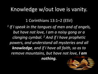 Knowledge w/out love is vanity.
1 Corinthians 13:1–2 (ESV)
1 If I speak in the tongues of men and of angels,
but have not love, I am a noisy gong or a
clanging cymbal. 2 And if I have prophetic
powers, and understand all mysteries and all
knowledge, and if I have all faith, so as to
remove mountains, but have not love, I am
nothing.
 