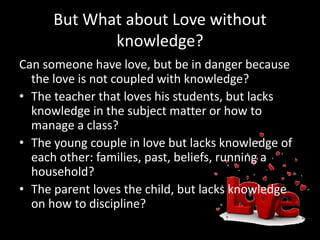 But What about Love without
knowledge?
Can someone have love, but be in danger because
the love is not coupled with knowledge?
• The teacher that loves his students, but lacks
knowledge in the subject matter or how to
manage a class?
• The young couple in love but lacks knowledge of
each other: families, past, beliefs, running a
household?
• The parent loves the child, but lacks knowledge
on how to discipline?
 
