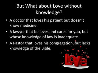But What about Love without
knowledge?
• A doctor that loves his patient but doesn’t
know medicine.
• A lawyer that believes and cares for you, but
whose knowledge of law is inadequate.
• A Pastor that loves his congregation, but lacks
knowledge of the Bible.
 