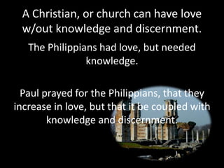 A Christian, or church can have love
w/out knowledge and discernment.
The Philippians had love, but needed
knowledge.
Paul prayed for the Philippians, that they
increase in love, but that it be coupled with
knowledge and discernment.
 