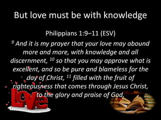 But love must be with knowledge
Philippians 1:9–11 (ESV)
9 And it is my prayer that your love may abound
more and more, with knowledge and all
discernment, 10 so that you may approve what is
excellent, and so be pure and blameless for the
day of Christ, 11 filled with the fruit of
righteousness that comes through Jesus Christ,
to the glory and praise of God.
 