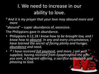 I. We need to increase in our
ability to love.
9 And it is my prayer that your love may abound more and
more
“abound” – super abundance of, excessive.
The Philippians gave in abundance.
• Philippians 4:12,18 I know how to be brought low, and I
know how to abound. In any and every circumstance, I
have learned the secret of facing plenty and hunger,
abundance and need.
• 18 I have received full payment, and more. I am well
supplied, having received from Epaphroditus the gifts
you sent, a fragrant offering, a sacrifice acceptable and
pleasing to God.
 