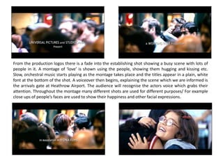 From the production logos there is a fade into the establishing shot showing a busy scene with lots of
people in it. A montage of ‘love’ is shown using the people, showing them hugging and kissing etc.
Slow, orchestral music starts playing as the montage takes place and the titles appear in a plain, white
font at the bottom of the shot. A voiceover then begins, explaining the scene which we are informed is
the arrivals gate at Heathrow Airport. The audience will recognise the actors voice which grabs their
attention. Throughout the montage many different shots are used for different purposes/ For example
close ups of people’s faces are used to show their happiness and other facial expressions.
 