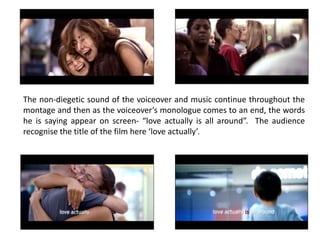 The non-diegetic sound of the voiceover and music continue throughout the
montage and then as the voiceover’s monologue comes to an end, the words
he is saying appear on screen- “love actually is all around”. The audience
recognise the title of the film here ‘love actually’.
 