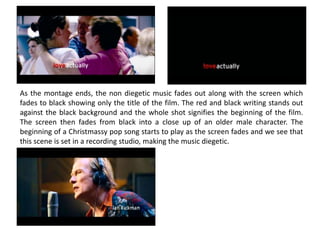 As the montage ends, the non diegetic music fades out along with the screen which
fades to black showing only the title of the film. The red and black writing stands out
against the black background and the whole shot signifies the beginning of the film.
The screen then fades from black into a close up of an older male character. The
beginning of a Christmassy pop song starts to play as the screen fades and we see that
this scene is set in a recording studio, making the music diegetic.
 