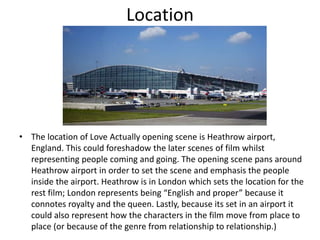 Location
• The location of Love Actually opening scene is Heathrow airport,
England. This could foreshadow the later scenes of film whilst
representing people coming and going. The opening scene pans around
Heathrow airport in order to set the scene and emphasis the people
inside the airport. Heathrow is in London which sets the location for the
rest film; London represents being “English and proper” because it
connotes royalty and the queen. Lastly, because its set in an airport it
could also represent how the characters in the film move from place to
place (or because of the genre from relationship to relationship.)
 