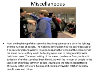 Miscellaneous
• From the beginning of the scene the first thing you notice is both the lighting
and the number of people. The high key lighting signifies the genre because of
it because bright and warms; this also supports the feeling of the characters in
the scene because they would be feeling warm due to being reunited with
their loved ones. The warm setting of the scene could come from, sepia edit
added on after the scene had been filmed. As well the number of people in the
scene can show how common people leaving and the returning; portrayed
physically in the sense of a holiday or it could portrayed in relationship how
people leave and return.
 