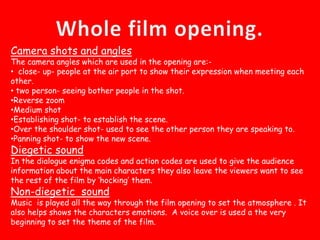 Whole film opening.Camera shots and anglesThe camera angles which are used in the opening are:- close- up- people at the air port to show their expression when meeting each other.