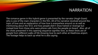 NARRATION
The romance genre in this hybrid genre is presented by the narrator (Hugh Grant)
who is one of the main characters in the film. All of his narrative revolved around the
topic of love and an explanation of how love is everywhere around us as well as
mentioning about the 9/11 and how people didn’t show hatred or revenge but
instead love from those who were phone calls from the people on board . Also, all of
the shots presented in this opening sequence signifies love, as these shots are of
people from different walks of life showing love to each other at Heathrow airport.
The footage helps to back up what he is also saying.
 