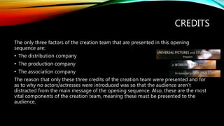 CREDITS
The only three factors of the creation team that are presented in this opening
sequence are:
• The distribution company
• The production company
• The association company
The reason that only these three credits of the creation team were presented and for
as to why no actors/actresses were introduced was so that the audience aren’t
distracted from the main message of the opening sequence. Also, these are the most
vital components of the creation team, meaning these must be presented to the
audience.
 