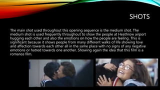 SHOTS
The main shot used throughout this opening sequence is the medium shot. The
medium shot is used frequently throughout to show the people at Heathrow airport
hugging each other and also the emotions on how the people are feeling. This is
significant because it shows people from many different walks of life showing love
and affection towards each other all in the same place with no signs of any negative
emotions or hatred towards one another. Showing again the idea that this film is a
romance film.
 
