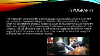 TYPOGRAPHY
The typography used within the opening sequence is a sans font which is a soft font
and enables to complement the genre of the film. The colour of the font is white
which has connotations of peace, innocence as well as new beginnings and wiping the
slate clean signifying that it opens the way for the creation of anything the mind can
conceive. The use of white blends it into the bright background at Heathrow Airport
suggesting that the audience should focus more on what the narrator is saying but
still being able to see the companies involved.
 