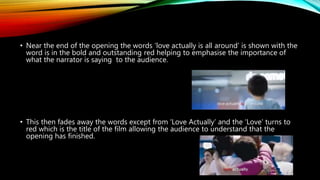 • Near the end of the opening the words ‘love actually is all around’ is shown with the
word is in the bold and outstanding red helping to emphasise the importance of
what the narrator is saying to the audience.
• This then fades away the words except from ‘Love Actually’ and the ‘Love’ turns to
red which is the title of the film allowing the audience to understand that the
opening has finished.
 