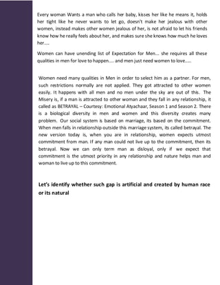Every woman Wants a man who calls her baby, kisses her like he means it, holds
her tight like he never wants to let go, doesn't make her jealous with other
women, instead makes other women jealous of her, is not afraid to let his friends
know how he really feels about her, and makes sure she knows how much he loves
her....

Women can have unending list of Expectation for Men... she requires all these
qualities in men for love to happen.... and men just need women to love.....


Women need many qualities in Men in order to select him as a partner. For men,
such restrictions normally are not applied. They got attracted to other women
easily. It happens with all men and no men under the sky are out of this. The
Misery is, if a man is attracted to other woman and they fall in any relationship, it
called as BETRAYAL – Courtesy: Emotional Atyachaar, Season 1 and Season 2. There
is a biological diversity in men and women and this diversity creates many
problem. Our social system is based on marriage, its based on the commitment.
When men falls in relationship outside this marriage system, its called betrayal. The
new version today is, when you are in relationship, women expects utmost
commitment from man. If any man could not live up to the commitment, then its
betrayal. Now we can only term man as disloyal, only if we expect that
commitment is the utmost priority in any relationship and nature helps man and
woman to live up to this commitment.



Let’s identify whether such gap is artificial and created by human race
or its natural
 