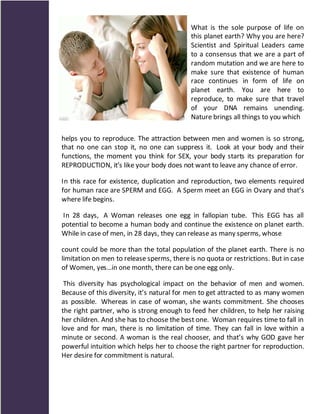 What is the sole purpose of life on
                                            this planet earth? Why you are here?
                                            Scientist and Spiritual Leaders came
                                            to a consensus that we are a part of
                                            random mutation and we are here to
                                            make sure that existence of human
                                            race continues in form of life on
                                            planet earth. You are here to
                                            reproduce, to make sure that travel
                                            of your DNA remains unending.
                                            Nature brings all things to you which

helps you to reproduce. The attraction between men and women is so strong,
that no one can stop it, no one can suppress it. Look at your body and their
functions, the moment you think for SEX, your body starts its preparation for
REPRODUCTION, it’s like your body does not want to leave any chance of error.

In this race for existence, duplication and reproduction, two elements required
for human race are SPERM and EGG. A Sperm meet an EGG in Ovary and that’s
where life begins.

In 28 days, A Woman releases one egg in fallopian tube. This EGG has all
potential to become a human body and continue the existence on planet earth.
While in case of men, in 28 days, they can release as many sperms, whose

count could be more than the total population of the planet earth. There is no
limitation on men to release sperms, there is no quota or restrictions. But in case
of Women, yes…in one month, there can be one egg only.

 This diversity has psychological impact on the behavior of men and women.
Because of this diversity, it’s natural for men to get attracted to as many women
as possible. Whereas in case of woman, she wants commitment. She chooses
the right partner, who is strong enough to feed her children, to help her raising
her children. And she has to choose the best one. Woman requires time to fall in
love and for man, there is no limitation of time. They can fall in love within a
minute or second. A woman is the real chooser, and that’s why GOD gave her
powerful intuition which helps her to choose the right partner for reproduction.
Her desire for commitment is natural.
 