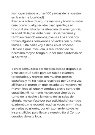 [su hogar estaba a unas 100 yardas de la nuestra 
en la misma localidad]  
Pero ella actuó de alguna manera y tomó nuestro 
caso como cualquier otro caso que llega al 
hospital sin detectar la situación de emergencia, 
la edad de la paciente o incluso ser vecinos y 
también cuando éramos jóvenes. Los ancianos 
tenían algunas conexiones privadas con nuestra 
familia. Esta parte voy a decir en el proceso. 
Debido a que involucra la reputación de mi 
hermano mayor, tengo que ser más cauteloso en 
la narrativa ...  
 
 
Y en el consultorio del médico estaba disponible, 
y me acerqué a ella para un rápido examen 
terapéutico, y regresé con muchos gestos 
extraños, y mi tío habría respirado por última vez 
allí hasta el punto en que los adultos mayores mi 
mayor llega al lugar. y conduce a otro centro de 
curación. Mi hermano mayor, que vino de su 
turno de la noche a la noche en las salas de 
cirugía, me confesó por esa actividad sin sentido 
y, además, me recordó muchas veces en mi vida, 
en varias ocasiones, por el razonamiento de mi 
insensibilidad para llevar a nuestro tío al Centro 
curativo de esta loca. 
 
2
 