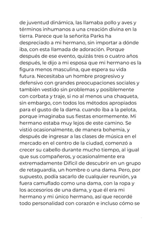 de juventud dinámica, las llamaba pollo y aves y 
términos inhumanos a una creación divina en la 
tierra. Parece que la señorita Parks ha 
despreciado a mi hermano, sin importar a dónde 
iba, con esta llamada de adoración. Porque 
después de ese evento, quizás tres o cuatro años 
después, le dijo a mi esposa que mi hermano es la 
figura menos masculina, que espera su vida 
futura. Necesitaba un hombre progresivo y 
defensivo con grandes preocupaciones sociales y 
también vestido sin problemas y posiblemente 
con corbata y traje, si no al menos una chaqueta, 
sin embargo, con todos los métodos apropiados 
para el gusto de la dama. cuando iba a la pelota, 
porque imaginaba sus fiestas enormemente. Mi 
hermano estaba muy lejos de este camino. Se 
vistió ocasionalmente, de manera bohemia, y 
después de ingresar a las clases de música en el 
mercado en el centro de la ciudad, comenzó a 
crecer su cabello durante mucho tiempo, al igual 
que sus compañeros, y ocasionalmente era 
extremadamente Difícil de descubrir en un grupo 
de retaguardia, un hombre o una dama. Pero, por 
supuesto, podía sacarlo de cualquier reunión, ya 
fuera camuflado como una dama, con la ropa y 
los accesorios de una dama, y ​​que él era mi 
hermano y mi único hermano, así que recordé 
todo personalidad con corazón e incluso cómo se 
5
 