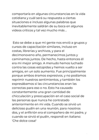 comportaría en algunas circunstancias en la vida 
cotidiana y cuál será su respuesta a ciertas 
situaciones e incluso algunas palabras que 
inevitablemente saldrán de su boca en algunos 
videos críticos y tal vez mucho más ..  
 
 
Esto se debe a que mi gente nos envió a grupos y 
cursos de capacitación similares, incluso en 
costas, librerías y archivos, y para el 
decimonoveno año, permanecimos juntos y 
caminamos juntos. De hecho, hasta entonces él 
era mi mejor amigo. A menudo hemos luchado 
contra las cosas estúpidas y hemos vuelto a ser 
amigos, en un solo aumento. Fue principalmente 
porque ambos éramos expresivos, y no podíamos 
reprimir nuestros sentimientos, y también los 
expresábamos si las circunstancias eran las 
correctas para eso o no. Esto ha causado 
constantemente una gran cantidad de 
chicculación y preocupación en el caso social de 
las personas que nunca he contratado 
anteriormente en mi vida. Cuando se sirvió un 
delicioso pudín en una reunión, para nosotros 
dos, y el anfitrión era el compañero de mi padre, y 
cuando se sirvió el pudín, respondí en italiano: 
'Che dolce cosa!'  
 
6
 