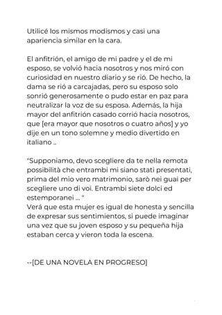 Utilicé los mismos modismos y casi una 
apariencia similar en la cara.  
 
El anfitrión, el amigo de mi padre y el de mi 
esposo, se volvió hacia nosotros y nos miró con 
curiosidad en nuestro diario y se rió. De hecho, la 
dama se rió a carcajadas, pero su esposo solo 
sonrió generosamente o pudo estar en paz para 
neutralizar la voz de su esposa. Además, la hija 
mayor del anfitrión casado corrió hacia nosotros, 
que [era mayor que nosotros o cuatro años] y yo 
dije en un tono solemne y medio divertido en 
italiano .. 
 
"Supponiamo, devo scegliere da te nella remota 
possibilità che entrambi mi siano stati presentati, 
prima del mio vero matrimonio, sarò nei guai per 
scegliere uno di voi. Entrambi siete dolci ed 
estemporanei … " 
Verá que esta mujer es igual de honesta y sencilla 
de expresar sus sentimientos, si puede imaginar 
una vez que su joven esposo y su pequeña hija 
estaban cerca y vieron toda la escena. 
 
 
--[DE UNA NOVELA EN PROGRESO] 
 
 
7
 