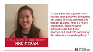 “I have yet to see a person who
has not been positively affected by
her words of encouragement and
friendly gestures. Nhu-Y’s Miami
experience, academic and
extracurricular, has been
rigorous and filled with passion for
the advocacy she participates in.”
 