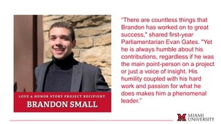 “There are countless things that
Brandon has worked on to great
success," shared first-year
Parliamentarian Evan Gates. "Yet
he is always humble about his
contributions, regardless if he was
the main point-person on a project
or just a voice of insight. His
humility coupled with his hard
work and passion for what he
does makes him a phenomenal
leader.”
 