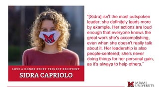 “[Sidra] isn't the most outspoken
leader; she definitely leads more
by example. Her actions are loud
enough that everyone knows the
great work she's accomplishing,
even when she doesn't really talk
about it. Her leadership is also
people-centered; she's never
doing things for her personal gain,
as it's always to help others.”
 