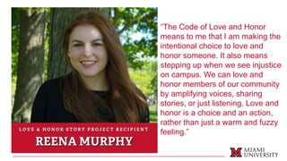 “The Code of Love and Honor
means to me that I am making the
intentional choice to love and
honor someone. It also means
stepping up when we see injustice
on campus. We can love and
honor members of our community
by amplifying voices, sharing
stories, or just listening. Love and
honor is a choice and an action,
rather than just a warm and fuzzy
feeling.”
 