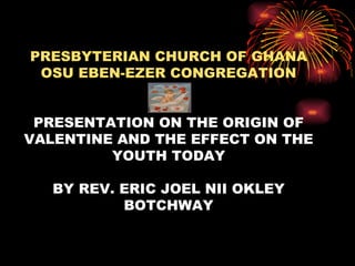 PRESBYTERIAN CHURCH OF GHANA
 OSU EBEN-EZER CONGREGATION


 PRESENTATION ON THE ORIGIN OF
VALENTINE AND THE EFFECT ON THE
         YOUTH TODAY

   BY REV. ERIC JOEL NII OKLEY
           BOTCHWAY
 
