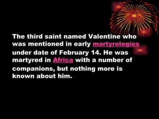 The third saint named Valentine who
was mentioned in early martyrologies
under date of February 14. He was
martyred in Africa with a number of
companions, but nothing more is
known about him.
 