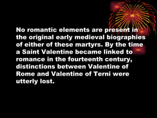 No romantic elements are present in
the original early medieval biographies
of either of these martyrs. By the time
a Saint Valentine became linked to
romance in the fourteenth century,
distinctions between Valentine of
Rome and Valentine of Terni were
utterly lost.
 