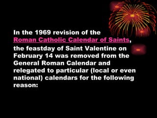 In the 1969 revision of the
Roman Catholic Calendar of Saints,
the feastday of Saint Valentine on
February 14 was removed from the
General Roman Calendar and
relegated to particular (local or even
national) calendars for the following
reason:
 