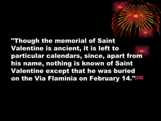 "Though the memorial of Saint
Valentine is ancient, it is left to
particular calendars, since, apart from
his name, nothing is known of Saint
Valentine except that he was buried
on the Via Flaminia on February 14."[12]
 