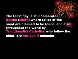 The feast day is still celebrated in
Balzan (Malta) where relics of the
saint are claimed to be found, and also
throughout the world by
Traditionalist Catholics who follow the
older, pre-Vatican II calendar.
 