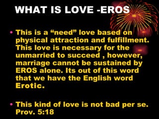 WHAT IS LOVE -EROS

• This is a “need” love based on
  physical attraction and fulfillment.
  This love is necessary for the
  unmarried to succeed , however,
  marriage cannot be sustained by
  EROS alone. Its out of this word
  that we have the English word
  Erotic.

• This kind of love is not bad per se.
  Prov. 5:18
 