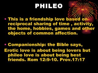 PHILEO

• This is a friendship love based on
  reciprocal sharing of time , activity,
  the home, hobbies, games and other
  objects of common affection.

• Companionship: the Bible says,
Erotic love is about being lovers but
  phileo love is about being best
  friends. Rom 12:9-10. Prov.17:17
 