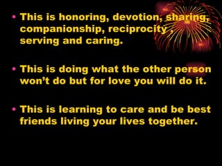 • This is honoring, devotion, sharing,
  companionship, reciprocity ,
  serving and caring.

• This is doing what the other person
  won’t do but for love you will do it.

• This is learning to care and be best
  friends living your lives together.
 
