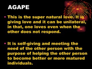 AGAPE
• This is the super natural love. It is
  giving love and it can be unilateral,
  in that, one loves even when the
  other does not respond.

• It is self-giving and meeting the
  need of the other person with the
  purpose of helping the other person
  to become better or more matured
  individuals.
 