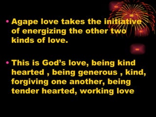 • Agape love takes the initiative
  of energizing the other two
  kinds of love.

• This is God’s love, being kind
  hearted , being generous , kind,
  forgiving one another, being
  tender hearted, working love
 