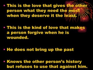 • This is the love that gives the other
  person what they need the most
  when they deserve it the least.

• This is the kind of love that makes
  a person forgive when he is
  wounded.

• He does not bring up the past

• Knows the other person’s history
  but refuses to use that against him.
 