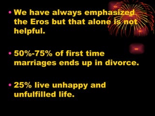 • We have always emphasized
  the Eros but that alone is not
  helpful.

• 50%-75% of first time
  marriages ends up in divorce.

• 25% live unhappy and
  unfulfilled life.
 